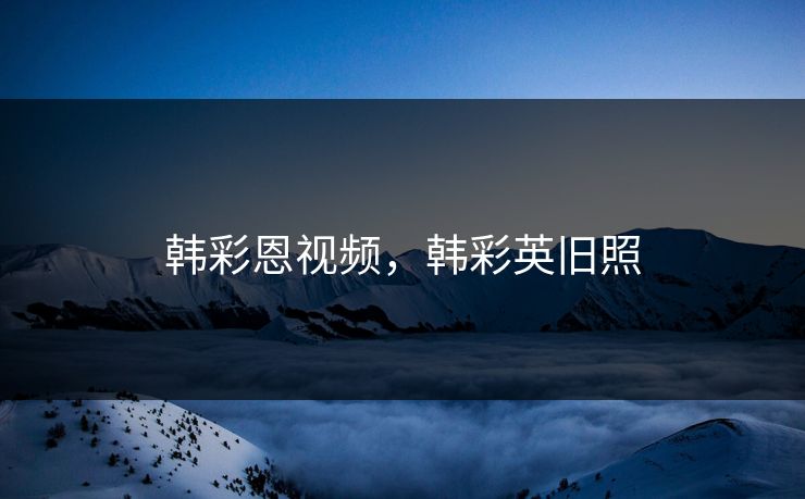 韩彩恩视频，韩彩英旧照