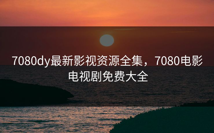 7080dy最新影视资源全集，7080电影电视剧免费大全