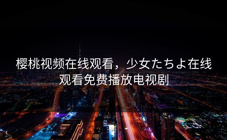 樱桃视频在线观看，少女たちよ在线观看免费播放电视剧