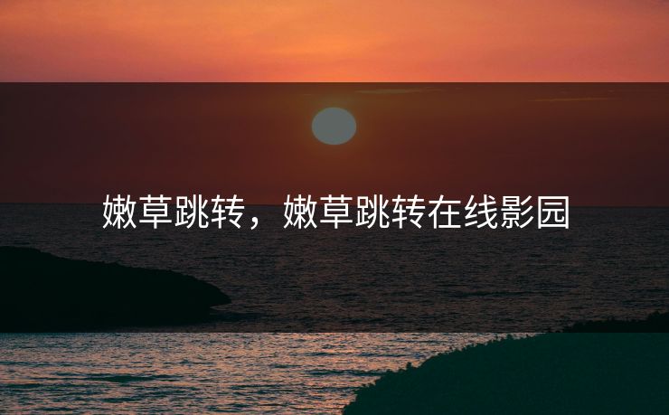 嫩草跳转,嫩草跳转在线影园 嫩草跳转,嫩草跳转在线影园