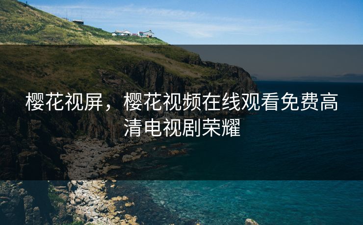 樱花视屏，樱花视频在线观看免费高清电视剧荣耀