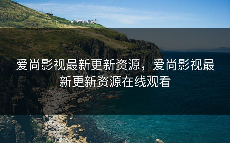 爱尚影视最新更新资源，爱尚影视最新更新资源在线观看