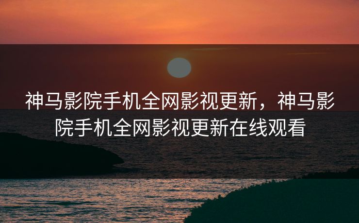 神马影院手机全网影视更新，神马影院手机全网影视更新在线观看