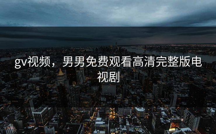 gv视频，男男免费观看高清完整版电视剧