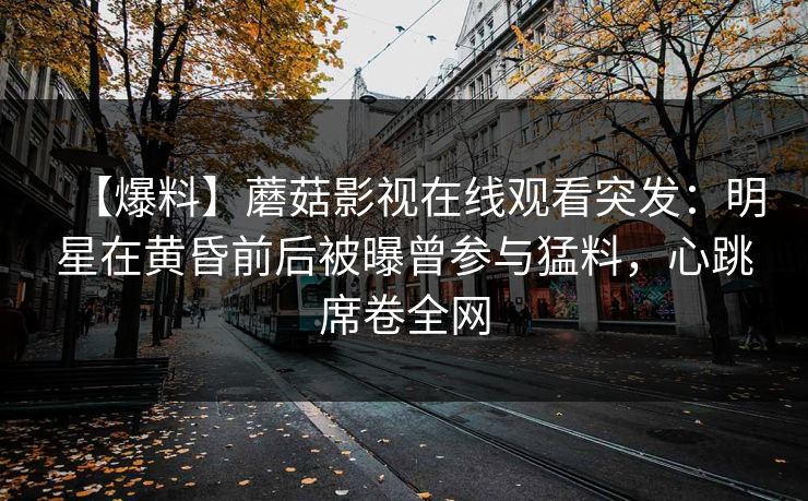 【爆料】蘑菇影视在线观看突发：明星在黄昏前后被曝曾参与猛料，心跳席卷全网