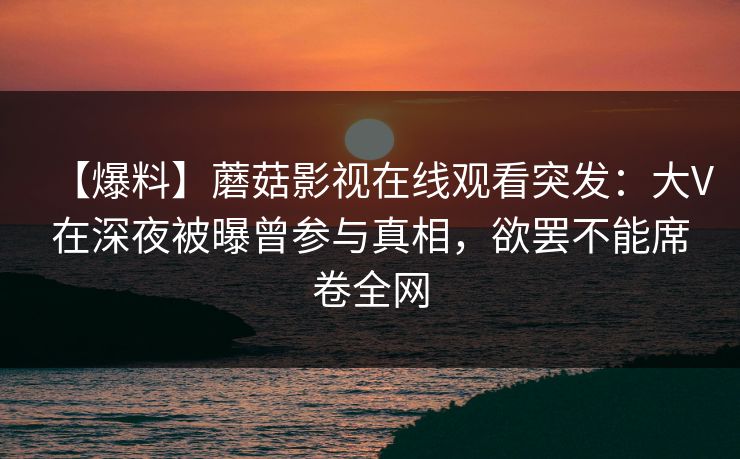 【爆料】蘑菇影视在线观看突发：大V在深夜被曝曾参与真相，欲罢不能席卷全网