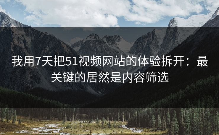 我用7天把51视频网站的体验拆开：最关键的居然是内容筛选