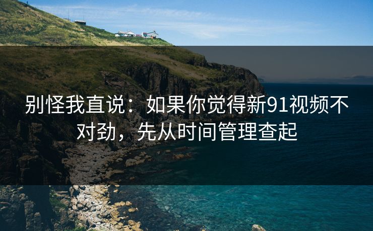 别怪我直说：如果你觉得新91视频不对劲，先从时间管理查起