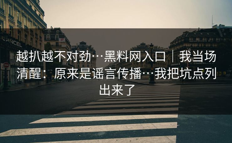 越扒越不对劲…黑料网入口|我当场清醒:原来是谣言传播…我把坑点列出来了 越扒越不对劲…黑料网入口|我当场清醒:原来是谣言传播…我把坑点列出来了