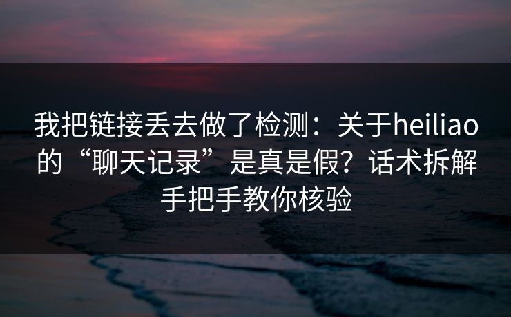 我把链接丢去做了检测：关于heiliao的“聊天记录”是真是假？话术拆解手把手教你核验