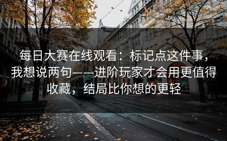 每日大赛在线观看：标记点这件事，我想说两句——进阶玩家才会用更值得收藏，结局比你想的更轻
