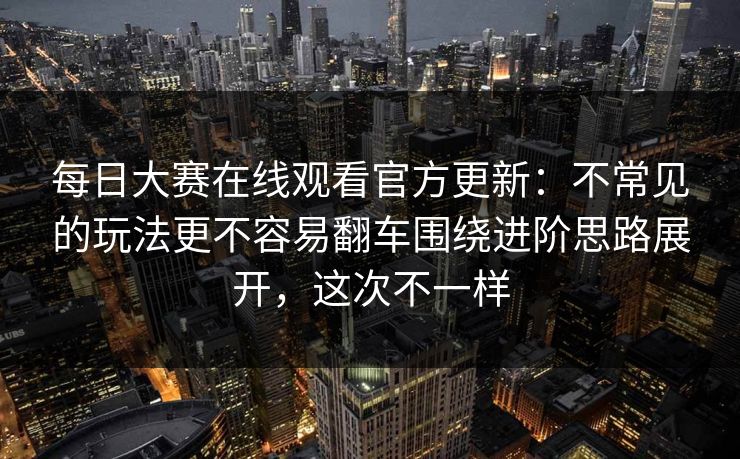 每日大赛在线观看官方更新：不常见的玩法更不容易翻车围绕进阶思路展开，这次不一样