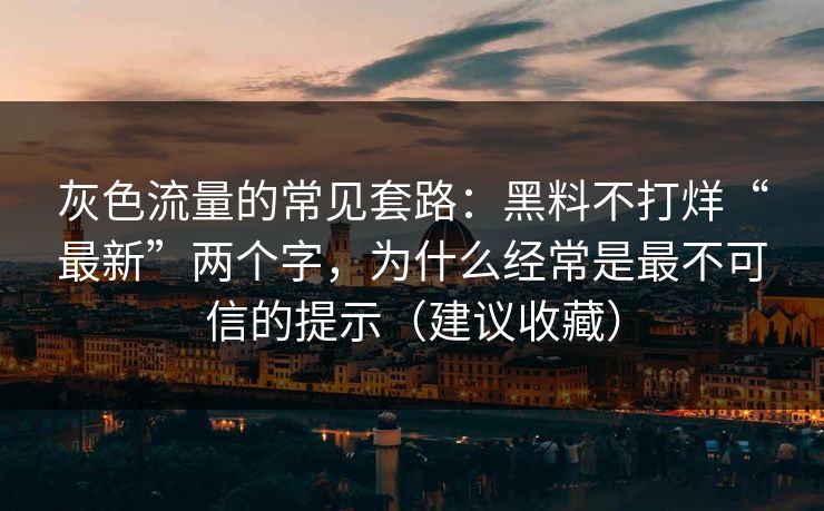 灰色流量的常见套路：黑料不打烊“最新”两个字，为什么经常是最不可信的提示（建议收藏）