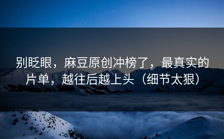 别眨眼，麻豆原创冲榜了，最真实的片单，越往后越上头（细节太狠）