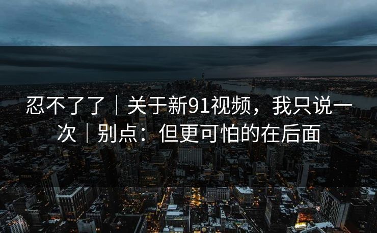 忍不了了｜关于新91视频，我只说一次｜别点：但更可怕的在后面